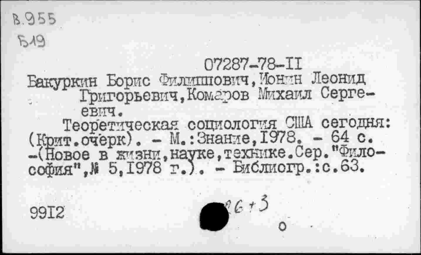 ﻿Ъ.ЗББ
07287-78-11
Бакуркин Борис Филиппович, !1онин Леонид Григорьевич,Комаров Михаил Сергеевич.
Теоретическая социология США сегодня: (Крит.очерк). - М.:Знание,1978. - 64 с. -(Новое в жизни,науке,технике.Сер."Философия", Л 5,1978 г.). - Библиогр.:с.63.
9912
о